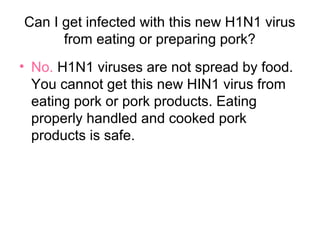 Can I get infected with this new H1N1 virus
      from eating or preparing pork?
• No. H1N1 viruses are not spread by food.
  You cannot get this new HIN1 virus from
  eating pork or pork products. Eating
  properly handled and cooked pork
  products is safe.
 
