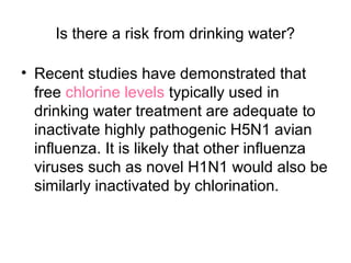 Is there a risk from drinking water?

• Recent studies have demonstrated that
  free chlorine levels typically used in
  drinking water treatment are adequate to
  inactivate highly pathogenic H5N1 avian
  influenza. It is likely that other influenza
  viruses such as novel H1N1 would also be
  similarly inactivated by chlorination.
 