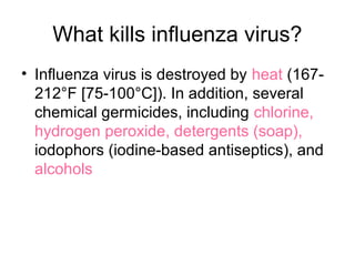 What kills influenza virus?
• Influenza virus is destroyed by heat (167-
  212°F [75-100°C]). In addition, several
  chemical germicides, including chlorine,
  hydrogen peroxide, detergents (soap),
  iodophors (iodine-based antiseptics), and
  alcohols
 