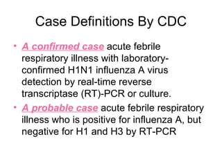 Case Definitions By CDC
• A confirmed case acute febrile
  respiratory illness with laboratory-
  confirmed H1N1 influenza A virus
  detection by real-time reverse
  transcriptase (RT)-PCR or culture.
• A probable case acute febrile respiratory
  illness who is positive for influenza A, but
  negative for H1 and H3 by RT-PCR
 