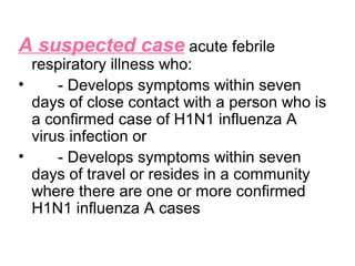 A suspected case acute febrile
  respiratory illness who:
•     - Develops symptoms within seven
  days of close contact with a person who is
  a confirmed case of H1N1 influenza A
  virus infection or
•     - Develops symptoms within seven
  days of travel or resides in a community
  where there are one or more confirmed
  H1N1 influenza A cases
 
