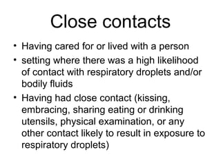 Close contacts
• Having cared for or lived with a person
• setting where there was a high likelihood
  of contact with respiratory droplets and/or
  bodily fluids
• Having had close contact (kissing,
  embracing, sharing eating or drinking
  utensils, physical examination, or any
  other contact likely to result in exposure to
  respiratory droplets)
 