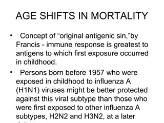 AGE SHIFTS IN MORTALITY
•  Concept of “original antigenic sin,”by
 Francis - immune response is greatest to
 antigens to which first exposure occurred
 in childhood.
• Persons born before 1957 who were
 exposed in childhood to influenza A
 (H1N1) viruses might be better protected
 against this viral subtype than those who
 were first exposed to other influenza A
 subtypes, H2N2 and H3N2, at a later
 
