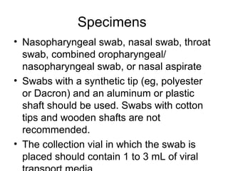 Specimens
• Nasopharyngeal swab, nasal swab, throat
  swab, combined oropharyngeal/
  nasopharyngeal swab, or nasal aspirate
• Swabs with a synthetic tip (eg, polyester
  or Dacron) and an aluminum or plastic
  shaft should be used. Swabs with cotton
  tips and wooden shafts are not
  recommended.
• The collection vial in which the swab is
  placed should contain 1 to 3 mL of viral
 