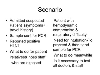 Scenario
• Admitted suspected       Patient with
  Patient (symptoms+       hemodynamic
  travel history)          compromise &
• Sample sent for PCR      respiratory difficulty
• Reported positive        Need for intubation-To
  H1N1                     proceed & then send
• What to do for patient   sample for PCR
   relatives& hosp staff   What to do meanwhile
    who are exposed        Is it necessary to test
                           all doctors & staff
 