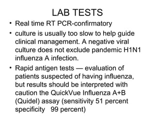 LAB TESTS
• Real time RT PCR-confirmatory
• culture is usually too slow to help guide
  clinical management. A negative viral
  culture does not exclude pandemic H1N1
  influenza A infection.
• Rapid antigen tests — evaluation of
  patients suspected of having influenza,
  but results should be interpreted with
  caution the QuickVue Influenza A+B
  (Quidel) assay (sensitivity 51 percent
  specificity 99 percent)
 
