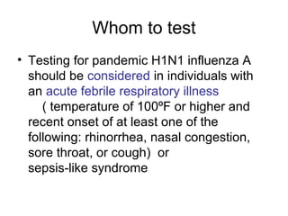 Whom to test
• Testing for pandemic H1N1 influenza A
  should be considered in individuals with
  an acute febrile respiratory illness
     ( temperature of 100ºF or higher and
  recent onset of at least one of the
  following: rhinorrhea, nasal congestion,
  sore throat, or cough) or
  sepsis-like syndrome
 