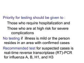 Priority for testing should be given to :
  Those who require hospitalization and
  Those who are at high risk for severe
      complications
No testing if illness is mild or the person
resides in an area with confirmed cases
Recommended test for suspected cases is
real-time reverse transcriptase (RT)-PCR
for influenza A, B, H1, and H3
 