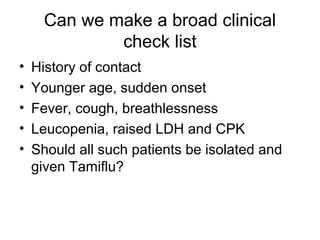Can we make a broad clinical
              check list
•   History of contact
•   Younger age, sudden onset
•   Fever, cough, breathlessness
•   Leucopenia, raised LDH and CPK
•   Should all such patients be isolated and
    given Tamiflu?
 