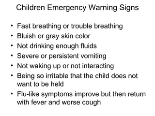 Children Emergency Warning Signs

• Fast breathing or trouble breathing
• Bluish or gray skin color
• Not drinking enough fluids
• Severe or persistent vomiting
• Not waking up or not interacting
• Being so irritable that the child does not
  want to be held
• Flu-like symptoms improve but then return
  with fever and worse cough
 