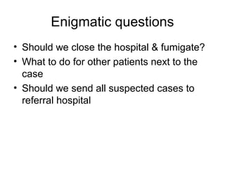 Enigmatic questions
• Should we close the hospital & fumigate?
• What to do for other patients next to the
  case
• Should we send all suspected cases to
  referral hospital
 