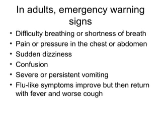 In adults, emergency warning
                 signs
•   Difficulty breathing or shortness of breath
•   Pain or pressure in the chest or abdomen
•   Sudden dizziness
•   Confusion
•   Severe or persistent vomiting
•   Flu-like symptoms improve but then return
    with fever and worse cough
 