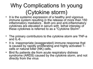 Why Complications In young
        (Cytokine storm)
• It is the systemic expression of a healthy and vigorous
  immune system resulting in the release of more than 150
  inflammatory mediators . Both pro and anti-inflammatory
  cytokines are elevated in serum with lethal interplay of
  these cytokines is referred to as a "Cytokine Storm".

• The primary contributors to the cytokine storm are TNF-a
  and IL-6 .
• It is inappropriate (exaggerated) immune response that
  is caused by rapidly proliferating and highly activated T-
  cells or natural killer (NK) cells.
• Bird flu patients die from acute respiratory distress
  syndrome (ARDS) caused by the cytokine storm, and not
  directly from the virus
 