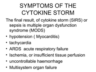SYMPTOMS OF THE
        CYTOKINE STORM
The final result, of cytokine storm (SIRS) or
  sepsis is multiple organ dysfunction
  syndrome (MODS)
• hypotension ( Myocarditis)
• tachycardia
• ARDS acute respiratory failure
• Ischemia, or insufficient tissue perfusion
• uncontrollable haemorrhage
• Multisystem organ failure
 