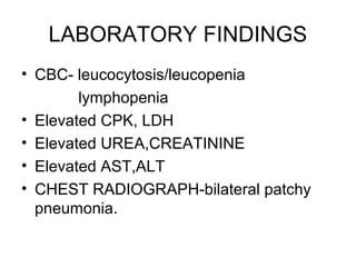 LABORATORY FINDINGS
• CBC- leucocytosis/leucopenia
        lymphopenia
• Elevated CPK, LDH
• Elevated UREA,CREATININE
• Elevated AST,ALT
• CHEST RADIOGRAPH-bilateral patchy
  pneumonia.
 