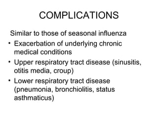 COMPLICATIONS
 Similar to those of seasonal influenza
• Exacerbation of underlying chronic
  medical conditions
• Upper respiratory tract disease (sinusitis,
  otitis media, croup)
• Lower respiratory tract disease
  (pneumonia, bronchiolitis, status
  asthmaticus)
 