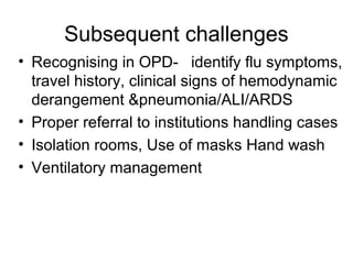 Subsequent challenges
• Recognising in OPD- identify flu symptoms,
  travel history, clinical signs of hemodynamic
  derangement &pneumonia/ALI/ARDS
• Proper referral to institutions handling cases
• Isolation rooms, Use of masks Hand wash
• Ventilatory management
 