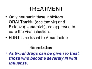 TREATMENT
• Only neuraminidase inhibitors
  ORALTamiflu (oseltamivir) and
  Relenza( zanamivir) are approved to
  cure the viral infection.
• H1N1 is resistant to Amantadine

             Rimantadine
• Antiviral drugs can be given to treat
  those who become severely ill with
  influenza.
 