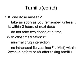 Tamiflu(contd)
• If one dose missed?
    take as soon as you remember unless it
  is within 2 hours of next dose
    do not take two doses at a time
. With other medications?
    minimal drug interaction
    no intranasal flu vaccine(Flu Mist) within
  2weeks before or 48 after taking tamiflu
 