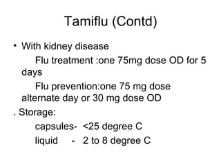 Tamiflu (Contd)
• With kidney disease
      Flu treatment :one 75mg dose OD for 5
  days
      Flu prevention:one 75 mg dose
  alternate day or 30 mg dose OD
. Storage:
      capsules- <25 degree C
      liquid - 2 to 8 degree C
 
