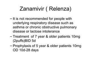 Zanamivir ( Relenza)
– It is not recommended for people with
  underlying respiratory disease such as
  asthma or chronic obstructive pulmonary
  disease or lactose intolerance
– Treatment of 7 year & older patients 10mg
  (2puffs)BID 5d
– Prophylaxis of 5 year & older patients 10mg
  OD 10d-28 days
 