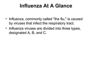 Influenza At A Glance

• Influenza, commonly called "the flu," is caused
  by viruses that infect the respiratory tract.
• Influenza viruses are divided into three types,
  designated A, B, and C.
 