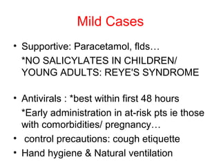 Mild Cases
• Supportive: Paracetamol, flds…
  *NO SALICYLATES IN CHILDREN/
  YOUNG ADULTS: REYE'S SYNDROME

• Antivirals : *best within first 48 hours
  *Early administration in at-risk pts ie those
  with comorbidities/ pregnancy…
• control precautions: cough etiquette
• Hand hygiene & Natural ventilation
 