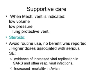 Supportive care
• When Mech. vent is indicated:
  low volume
  low pressure
    lung protective vent.
• Steroids:
• Avoid routine use, no benefit was reported
  . Higher doses associated with serious
  SE:
  o evidence of increased viral replication in
   SARS and other resp. viral infections.
  o Increased mortality in Avian
 