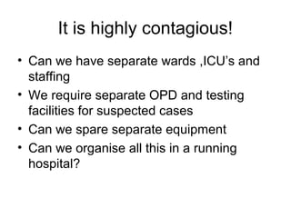 It is highly contagious!
• Can we have separate wards ,ICU’s and
  staffing
• We require separate OPD and testing
  facilities for suspected cases
• Can we spare separate equipment
• Can we organise all this in a running
  hospital?
 