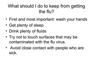 What should I do to keep from getting
                   the flu?
• First and most important: wash your hands
• Get plenty of sleep
• Drink plenty of fluids
• Try not to touch surfaces that may be
  contaminated with the flu virus.
• Avoid close contact with people who are
  sick.
 