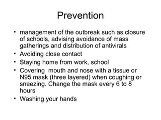 Prevention
• management of the outbreak such as closure
  of schools, advising avoidance of mass
  gatherings and distribution of antivirals
• Avoiding close contact
• Staying home from work, school
• Covering mouth and nose with a tissue or
  N95 mask (three layered) when coughing or
  sneezing. Change the mask every 6 to 8
  hours
• Washing your hands
 
