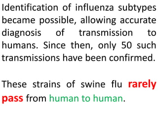 Identification of influenza subtypes
became possible, allowing accurate
diagnosis of transmission to
humans. Since then, only 50 such
transmissions have been confirmed.
These strains of swine flu rarely
pass from human to human.
 
