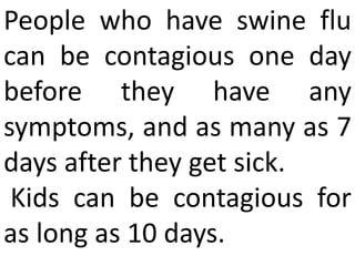 People who have swine flu
can be contagious one day
before they have any
symptoms, and as many as 7
days after they get sick.
Kids can be contagious for
as long as 10 days.
 