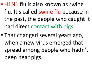 • H1N1 flu is also known as swine
flu. It's called swine flu because in
the past, the people who caught it
had direct contact with pigs.
• That changed several years ago,
when a new virus emerged that
spread among people who hadn't
been near pigs.
 