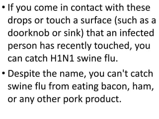 • If you come in contact with these
drops or touch a surface (such as a
doorknob or sink) that an infected
person has recently touched, you
can catch H1N1 swine flu.
• Despite the name, you can't catch
swine flu from eating bacon, ham,
or any other pork product.
 