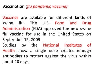 Vaccination (flu pandemic vaccine)
Vaccines are available for different kinds of
swine flu. The U.S. Food and Drug
Administration (FDA) approved the new swine
flu vaccine for use in the United States on
September 15, 2009.
Studies by the National Institutes of
Health show a single dose creates enough
antibodies to protect against the virus within
about 10 days
 