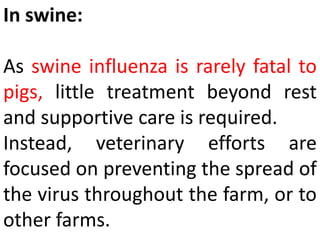 In swine:
As swine influenza is rarely fatal to
pigs, little treatment beyond rest
and supportive care is required.
Instead, veterinary efforts are
focused on preventing the spread of
the virus throughout the farm, or to
other farms.
 