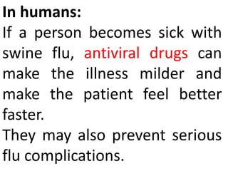 In humans:
If a person becomes sick with
swine flu, antiviral drugs can
make the illness milder and
make the patient feel better
faster.
They may also prevent serious
flu complications.
 