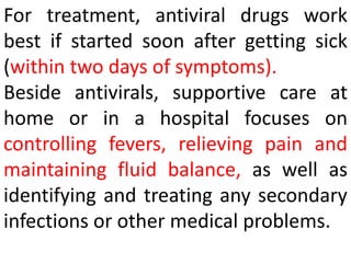 For treatment, antiviral drugs work
best if started soon after getting sick
(within two days of symptoms).
Beside antivirals, supportive care at
home or in a hospital focuses on
controlling fevers, relieving pain and
maintaining fluid balance, as well as
identifying and treating any secondary
infections or other medical problems.
 