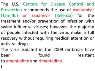 The U.S. Centers for Disease Control and
Prevention recommends the use of oseltamivir
(Tamiflu) or zanamivir (Relenza) for the
treatment and/or prevention of infection with
swine influenza viruses; however, the majority
of people infected with the virus make a full
recovery without requiring medical attention or
antiviral drugs.
The virus isolated in the 2009 outbreak have
been found resistant
to amantadine and rimantadine.
I
 