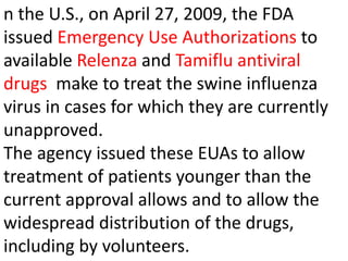 n the U.S., on April 27, 2009, the FDA
issued Emergency Use Authorizations to
available Relenza and Tamiflu antiviral
drugs make to treat the swine influenza
virus in cases for which they are currently
unapproved.
The agency issued these EUAs to allow
treatment of patients younger than the
current approval allows and to allow the
widespread distribution of the drugs,
including by volunteers.
 