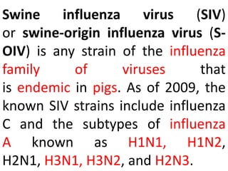 Swine influenza virus (SIV)
or swine-origin influenza virus (S-
OIV) is any strain of the influenza
family of viruses that
is endemic in pigs. As of 2009, the
known SIV strains include influenza
C and the subtypes of influenza
A known as H1N1, H1N2,
H2N1, H3N1, H3N2, and H2N3.
 