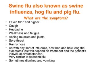 Swine flu also known as swine
influenza, hog flu and pig flu.
What are the symptoms?
• Fever 101° and higher
• Cough
• Headache
• Weakness and fatigue
• Aching muscles and joints
• Sore throat
• Runny nose
• As with any sort of influenza, how bad and how long the
symptoms last will depend on treatment and the patient's
individual circumstances.
Very similar to seasonal flu
• Sometimes diarrhea and vomiting