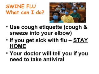 SWINE FLU
What can I do?
• Use cough etiquette (cough &
sneeze into your elbow)
• If you get sick with flu – STAY
HOME
• Your doctor will tell you if you
need to take antiviral