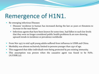 Remergence of H1N1.
 Re-emerging infectious Diseases
 Diseases’ incidence in human has increased during the last 20 years or threatens to
increase in the near future
 Infectious agents that have been known for some time, had fallen to such low levels
that they were no longer considered public health problems & are now showing
upward trends in incidence or prevalence worldwide
 From Nov 1977 to mid 1978 young adults suffered from influenza in USSR and China.
 Morbidity was almost exclusively limited to persons younger than 25yr of age.
 This suggested that older individuals were being protected by pre existing immunity.
 This assumption was proven when the causative agent was found to be H1N1.
(A/USSR/77).
 