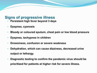 Signs of progressive illness
• Persistent high fever beyond 3 days
• Dyspnea, cyanosis
• Bloody or coloured sputum, chest pain or low blood pressure
• Dyspnea, tachypnea in children
• Drowsiness, confusion or severe weakness
• Dehydration, which can cause dizziness, decreased urine
output or lethargy.
• Diagnostic testing to confirm the pandemic virus should be
prioritized for patients at higher risk for severe illness.
 