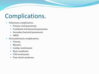 Complications.
 Pulmonary complications
 Primary viral pneumonia
 Combined viral bacterial pneumonia
 Secondary bacterial pneumonia.
 ARDS
 Extra pulmonary complications.
 Viremia
 Myositis
 Cardiac involvement
 Reye’s syndrome
 CNS involvement
 Toxic shock syndrome.
 