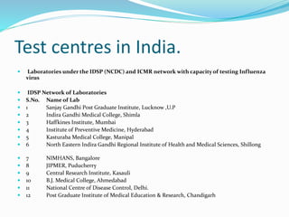 Test centres in India.
 Laboratories under the IDSP (NCDC) and ICMR network with capacity of testing Influenza
virus
 IDSP Network of Laboratories
 S.No. Name of Lab
 1 Sanjay Gandhi Post Graduate Institute, Lucknow ,U.P
 2 Indira Gandhi Medical College, Shimla
 3 Haffkines Institute, Mumbai
 4 Institute of Preventive Medicine, Hyderabad
 5 Kasturaba Medical College, Manipal
 6 North Eastern Indira Gandhi Regional Institute of Health and Medical Sciences, Shillong
 7 NIMHANS, Bangalore
 8 JIPMER, Puducherry
 9 Central Research Institute, Kasauli
 10 B.J. Medical College, Ahmedabad
 11 National Centre of Disease Control, Delhi.
 12 Post Graduate Institute of Medical Education & Research, Chandigarh
 