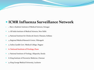  ICMR Influenza Surveillance Network
 1. Sher-e-Kashmir Institute of Medical Sciences, Srinagar
 2. All India Institute of Medical Sciences, New Delhi
 3. National Institute for Cholera & Enteric Diseases, Kolkata
 4. Regional Medical Research Centre, Dibrugarh
 5. Indira Gandhi Govt. Medical College, Nagpur
 6. National Institute of Virology, Pune
 7. National Institute of Virology, Allapuzha, Kerala
 8. King Institute of Preventive Medicine, Chennai
 9. King George Medical University, Lucknow
 