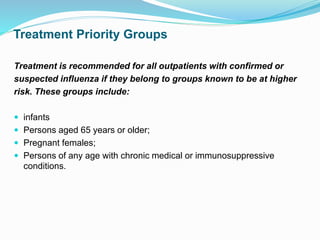 Treatment Priority Groups
Treatment is recommended for all outpatients with confirmed or
suspected influenza if they belong to groups known to be at higher
risk. These groups include:
 infants
 Persons aged 65 years or older;
 Pregnant females;
 Persons of any age with chronic medical or immunosuppressive
conditions.
 